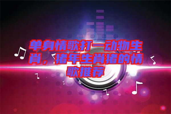 單身情歌打一動(dòng)物生肖,豬年生肖豬的情歌推薦