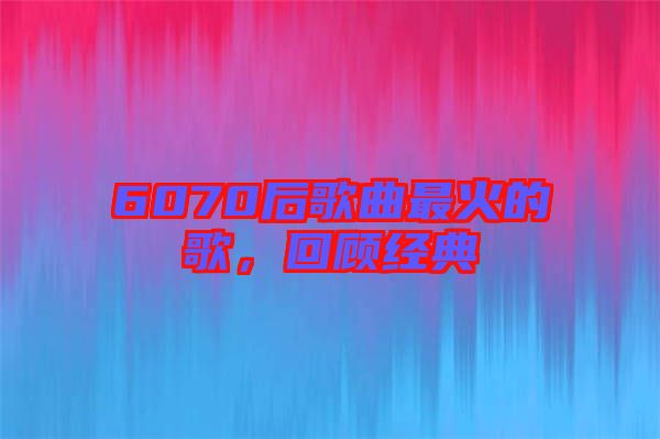 6070后歌曲最火的歌,回顧經典