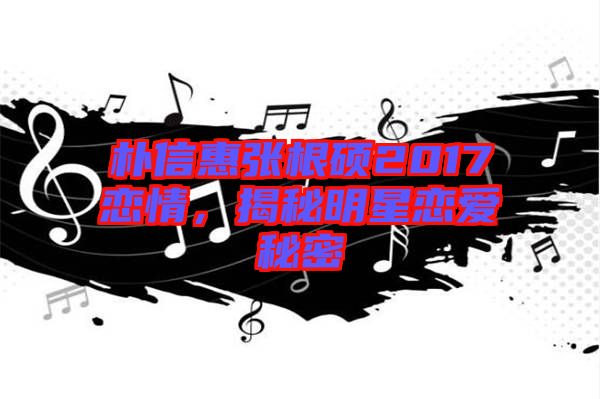 樸信惠張根碩2017戀情,揭秘明星戀愛秘密