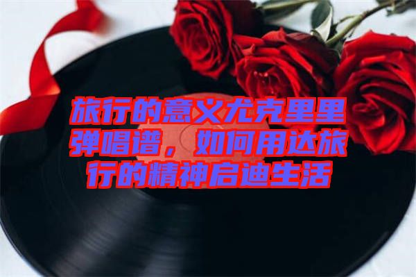 旅行的意義尤克里里彈唱譜,如何用達旅行的精神啟迪生活