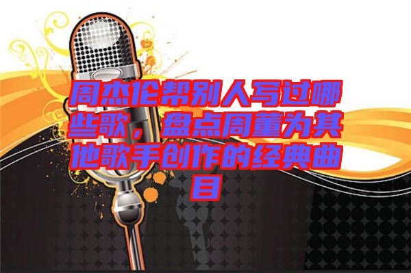 周杰倫幫別人寫過哪些歌,盤點周董為其他歌手創作的經典曲目