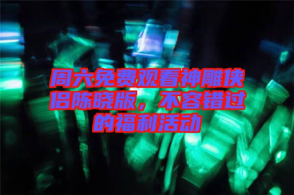 周六免費觀看神雕俠侶陳曉版,不容錯過的福利活動