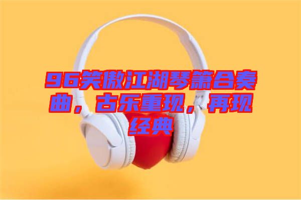 96笑傲江湖琴簫合奏曲,古樂(lè)重現(xiàn),再現(xiàn)經(jīng)典