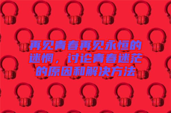 再見青春再見永恒的迷惘,討論青春迷茫的原因和解決方法
