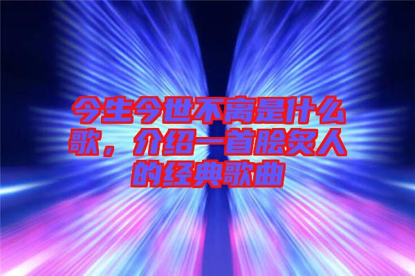 今生今世不離是什么歌,介紹一首膾炙人的經典歌曲