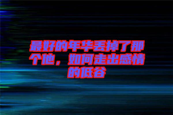 最好的年華丟掉了那個他,如何走出感情的低谷