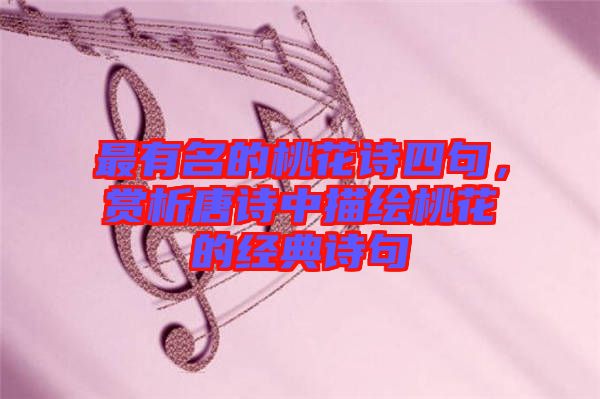 最有名的桃花詩四句，賞析唐詩中描繪桃花的經典詩句