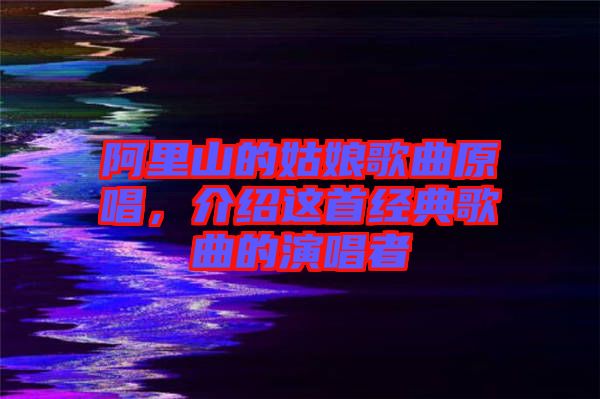 阿里山的姑娘歌曲原唱,介紹這首經典歌曲的演唱者