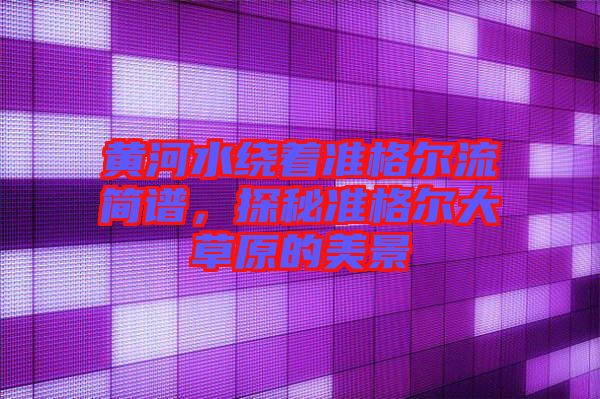 黃河水繞著準格爾流簡譜,探秘準格爾大草原的美景