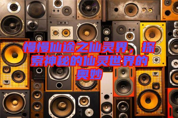 慢慢仙途之仙靈界,探索神秘的仙靈世界的奧妙