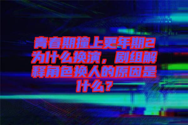 青春期撞上更年期2為什么換演,劇組解釋角色換人的原因是什么?