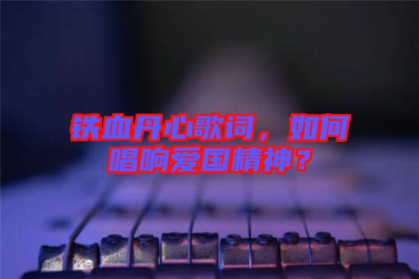 鐵血丹心歌詞,如何唱響愛國精神?