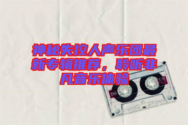 神秘失控人聲樂團(tuán)最新專輯推薦,聆聽非凡音樂體驗(yàn)