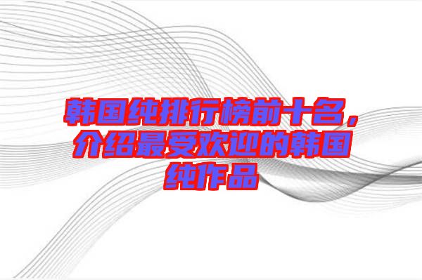 韓國純排行榜前十名,介紹最受歡迎的韓國純作品