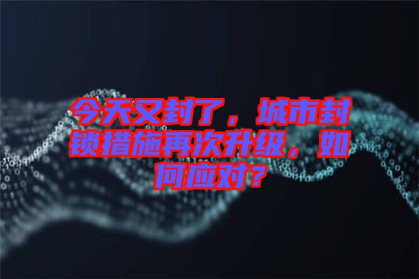 今天又封了,城市封鎖措施再次升級(jí),如何應(yīng)對(duì)?