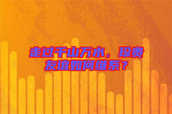 走過(guò)千山萬(wàn)水,珍貴友誼如何維系?