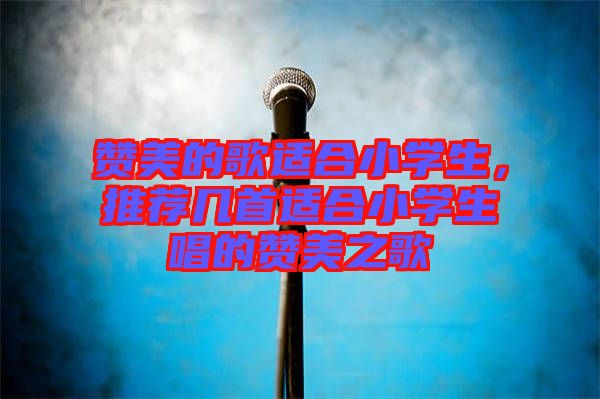 贊美的歌適合小學生,推薦幾首適合小學生唱的贊美之歌