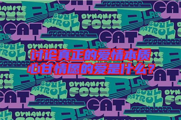 討論真正的愛情本質(zhì)心甘情愿的愛是什么?