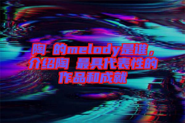 陶喆的melody是誰(shuí)，介紹陶喆最具代表性的作品和成就