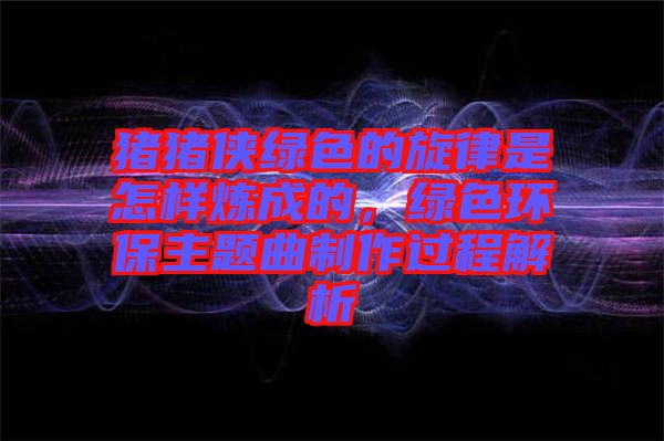 豬豬俠綠色的旋律是怎樣煉成的，綠色環保主題曲制作過程解析