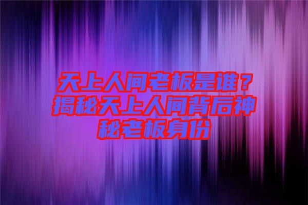 天上人間老板是誰?揭秘天上人間背后神秘老板身份