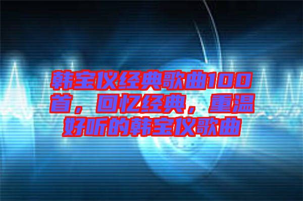 韓寶儀經(jīng)典歌曲100首,回憶經(jīng)典,重溫好聽的韓寶儀歌曲