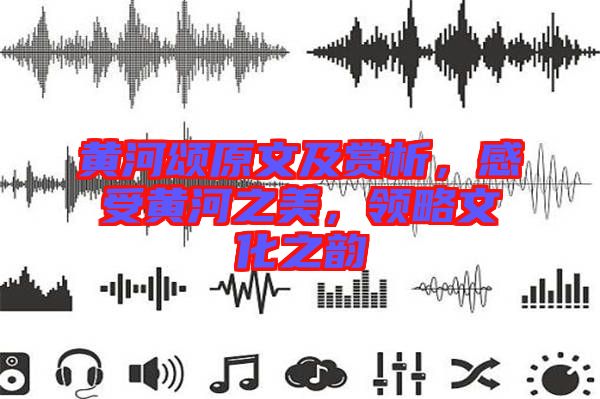 黃河頌原文及賞析,感受黃河之美,領(lǐng)略文化之韻