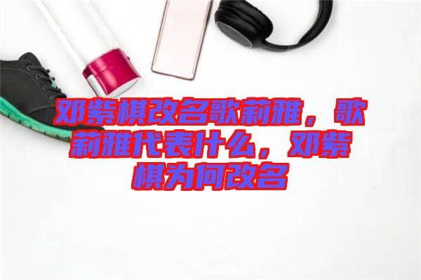 鄧紫棋改名歌莉雅,歌莉雅代表什么,鄧紫棋為何改名