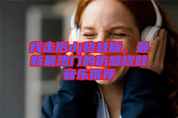 我走后dj咚鼓版,最新最熱門的傷感咚鼓音樂推薦
