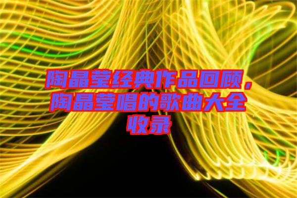 陶晶瑩經(jīng)典作品回顧,陶晶瑩唱的歌曲大全收錄