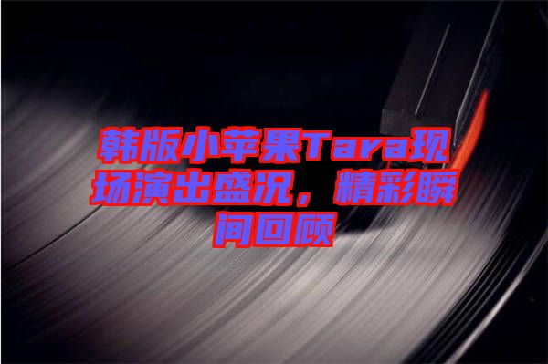 韓版小蘋果Tara現場演出盛況,精彩瞬間回顧