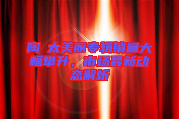 陶喆太美麗專輯銷量大幅攀升,市場最新動態(tài)解析