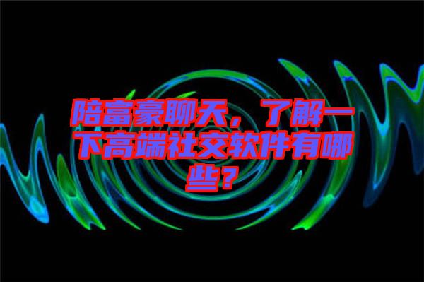 陪富豪聊天,了解一下高端社交軟件有哪些?