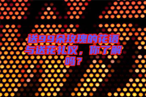 送99朵玫瑰的花語與送花禮儀,你了解嗎?
