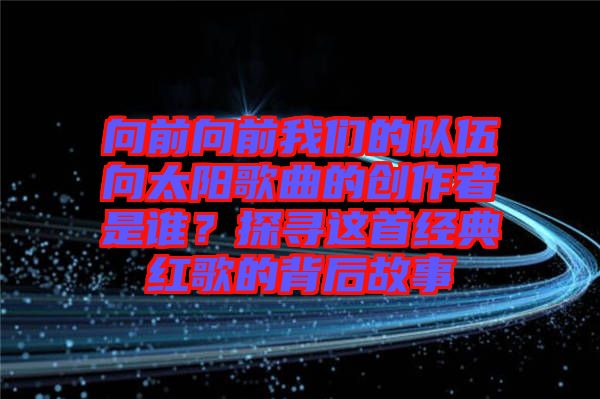 向前向前我們的隊伍向太陽歌曲的創(chuàng)作者是誰?探尋這首經(jīng)典紅歌的背后故事