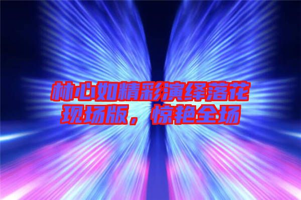 林心如精彩演繹落花現(xiàn)場(chǎng)版,驚艷全場(chǎng)