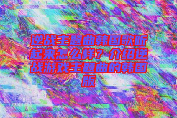 逆戰(zhàn)主題曲韓國歌聽起來怎么樣?介紹逆戰(zhàn)游戲主題曲的韓國版