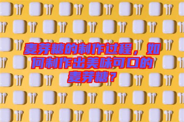 麥芽糖的制作過程,如何制作出美味可口的麥芽糖?