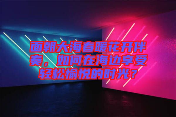 面朝大海春暖花開伴奏,如何在海邊享受輕松愉悅的時光?