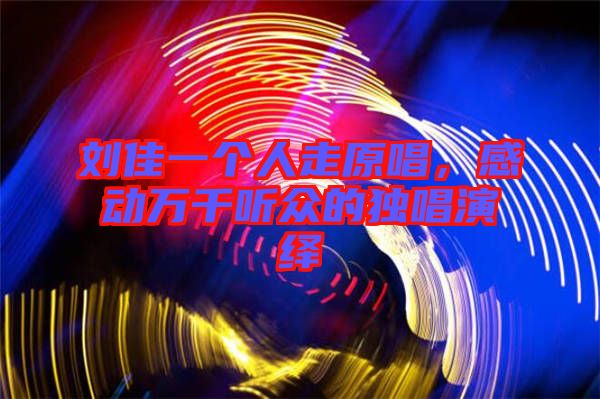 劉佳一個人走原唱，感動萬千聽眾的獨唱演繹