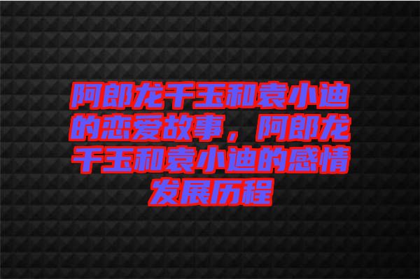 阿郎龍千玉和袁小迪的戀愛故事，阿郎龍千玉和袁小迪的感情發展歷程