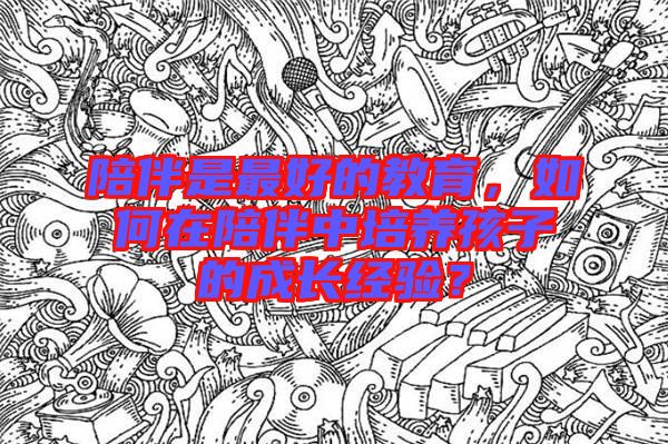 陪伴是最好的教育,如何在陪伴中培養孩子的成長經驗?