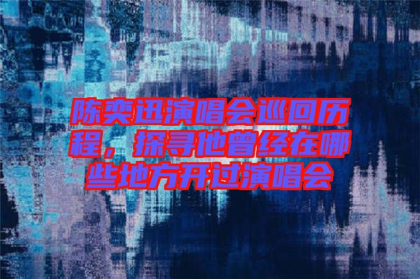 陳奕迅演唱會巡回歷程,探尋他曾經在哪些地方開過演唱會