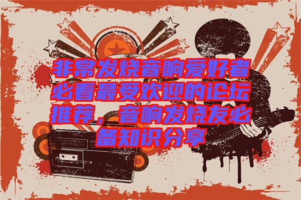 非常發燒音響愛好者必看最受歡迎的論壇推薦,音響發燒友必備知識分享