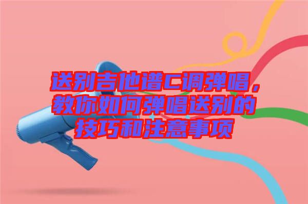 送別吉他譜C調(diào)彈唱,教你如何彈唱送別的技巧和注意事項(xiàng)