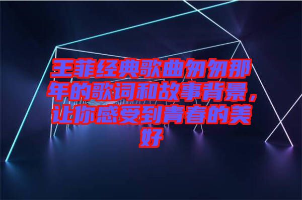 王菲經(jīng)典歌曲匆匆那年的歌詞和故事背景,讓你感受到青春的美好