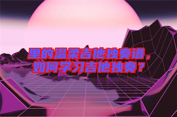 里的溫柔吉他獨(dú)奏譜,如何學(xué)習(xí)吉他獨(dú)奏?