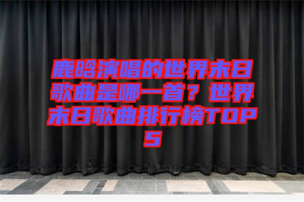 鹿晗演唱的世界末日歌曲是哪一首?世界末日歌曲排行榜TOP5
