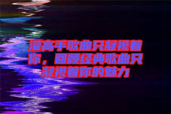 灌高手歌曲只凝視著你,回顧經(jīng)典歌曲只凝視著你的魅力