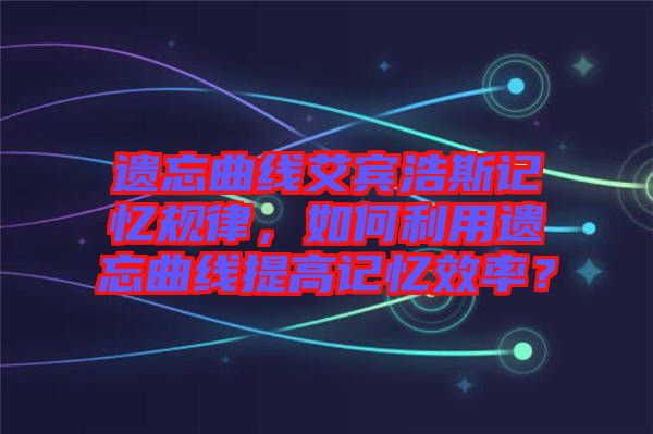 遺忘曲線艾賓浩斯記憶規律,如何利用遺忘曲線提高記憶效率?